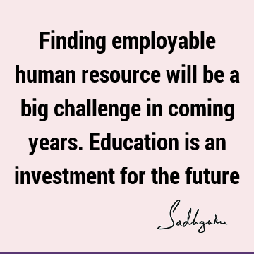Finding employable human resource will be a big challenge in coming years. Education is an investment for the