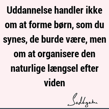 Uddannelse handler ikke om at forme børn, som du synes, de burde være, men om at organisere den naturlige længsel efter