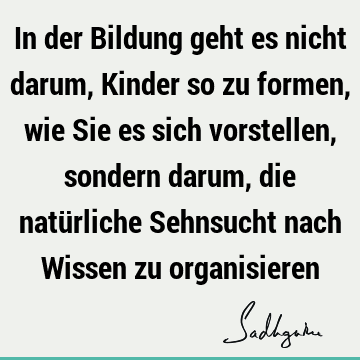 In der Bildung geht es nicht darum, Kinder so zu formen, wie Sie es sich vorstellen, sondern darum, die natürliche Sehnsucht nach Wissen zu