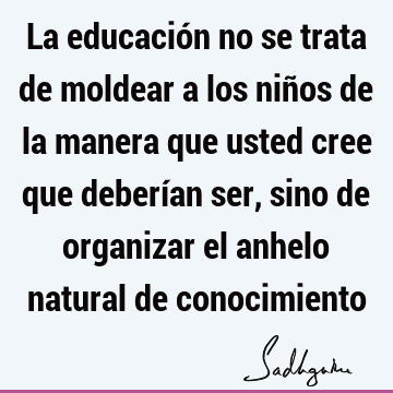 La educación no se trata de moldear a los niños de la manera que usted cree que deberían ser, sino de organizar el anhelo natural de