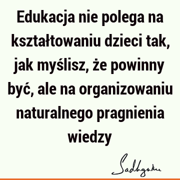 Edukacja nie polega na kształtowaniu dzieci tak, jak myślisz, że powinny być, ale na organizowaniu naturalnego pragnienia