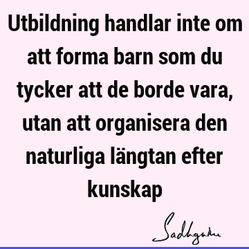 Utbildning handlar inte om att forma barn som du tycker att de borde vara, utan att organisera den naturliga längtan efter