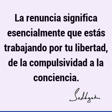 La renuncia significa esencialmente que estás trabajando por tu libertad, de la compulsividad a la