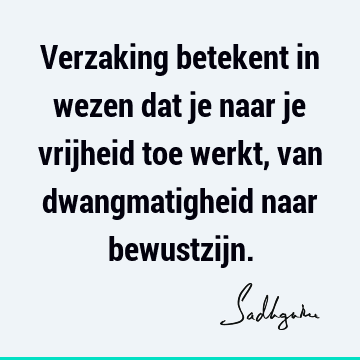 Verzaking betekent in wezen dat je naar je vrijheid toe werkt, van dwangmatigheid naar