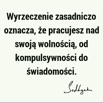 Wyrzeczenie zasadniczo oznacza, że pracujesz nad swoją wolnością, od kompulsywności do świadomoś