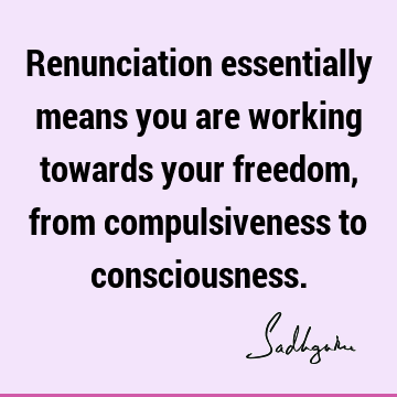 Renunciation essentially means you are working towards your freedom, from compulsiveness to