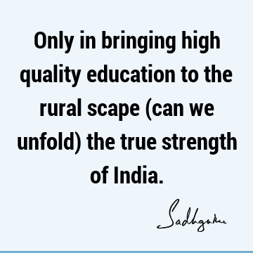 Only in bringing high quality education to the rural scape (can we unfold) the true strength of I