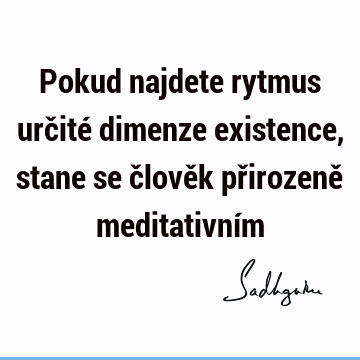 Pokud najdete rytmus určité dimenze existence, stane se člověk přirozeně meditativní