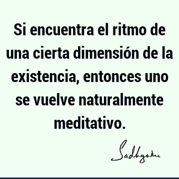 Si encuentra el ritmo de una cierta dimensión de la existencia, entonces uno se vuelve naturalmente