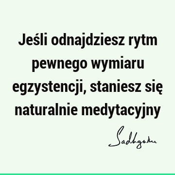 Jeśli odnajdziesz rytm pewnego wymiaru egzystencji, staniesz się naturalnie