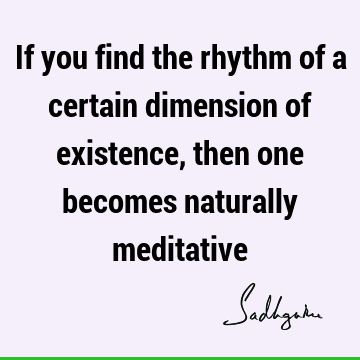 If you find the rhythm of a certain dimension of existence, then one becomes naturally