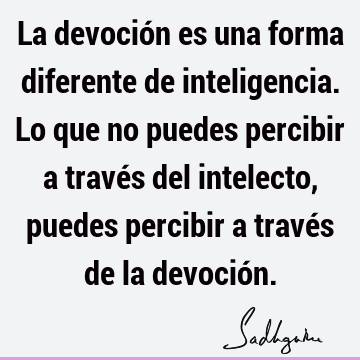 La devoción es una forma diferente de inteligencia. Lo que no puedes percibir a través del intelecto, puedes percibir a través de la devoció