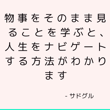 物事をそのまま見ることを学ぶと、人生をナビゲートする方法がわかります