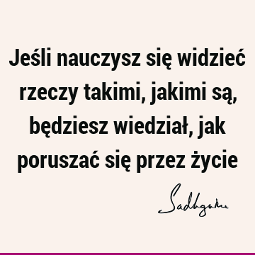 Jeśli nauczysz się widzieć rzeczy takimi, jakimi są, będziesz wiedział, jak poruszać się przez ż