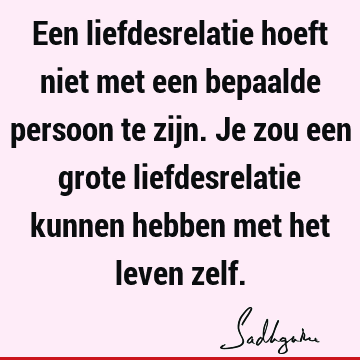 Een liefdesrelatie hoeft niet met een bepaalde persoon te zijn. Je zou een grote liefdesrelatie kunnen hebben met het leven