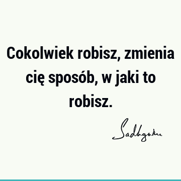 Cokolwiek robisz, zmienia cię sposób, w jaki to