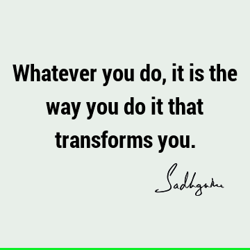 Whatever you do, it is the way you do it that transforms