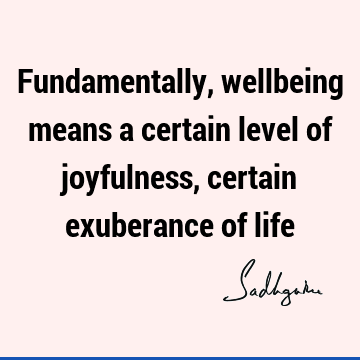 Fundamentally, wellbeing means a certain level of joyfulness, certain exuberance of