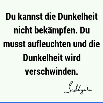 Du kannst die Dunkelheit nicht bekämpfen. Du musst aufleuchten und die Dunkelheit wird