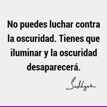 No puedes luchar contra la oscuridad. Tienes que iluminar y la oscuridad desaparecerá