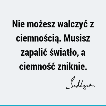 Nie możesz walczyć z ciemnością. Musisz zapalić światło, a ciemność