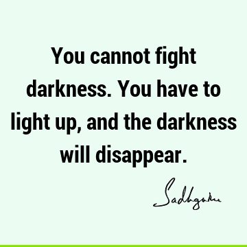 You cannot fight darkness. You have to light up, and the darkness will