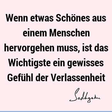 Wenn etwas Schönes aus einem Menschen hervorgehen muss, ist das Wichtigste ein gewisses Gefühl der V