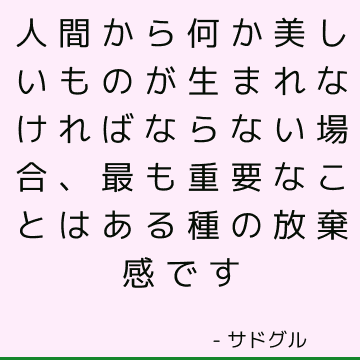 人間から何か美しいものが生まれなければならない場合、最も重要なことはある種の放棄感です