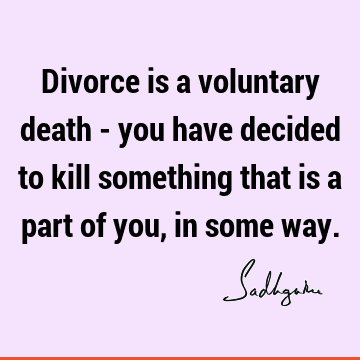 Divorce is a voluntary death - you have decided to kill something that is a part of you, in some