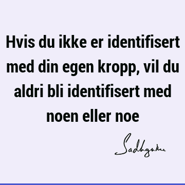 Hvis du ikke er identifisert med din egen kropp, vil du aldri bli identifisert med noen eller