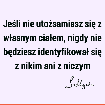 Jeśli nie utożsamiasz się z własnym ciałem, nigdy nie będziesz identyfikował się z nikim ani z