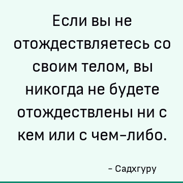 Если вы не отождествляетесь со своим телом, вы никогда не будете отождествлены ни с кем или с чем-либо