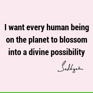 I want every human being on the planet to blossom into a divine