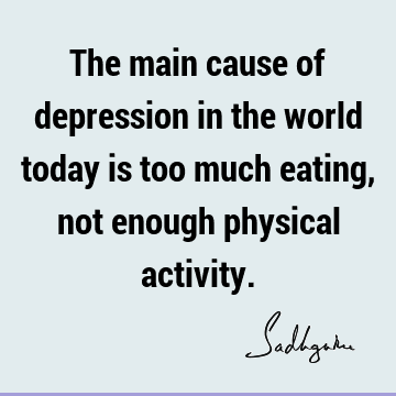 The main cause of depression in the world today is too much eating, not enough physical