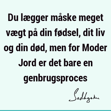 Du lægger måske meget vægt på din fødsel, dit liv og din død, men for Moder Jord er det bare en