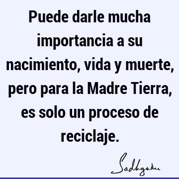 Puede darle mucha importancia a su nacimiento, vida y muerte, pero para la Madre Tierra, es solo un proceso de