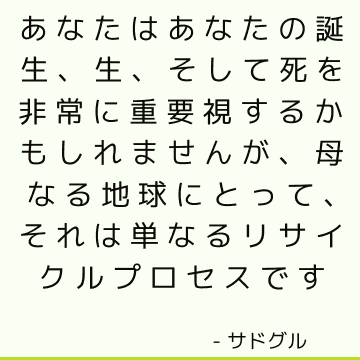 あなたはあなたの誕生、生、そして死を非常に重要視するかもしれませんが、母なる地球にとって、それは単なるリサイクルプロセスです