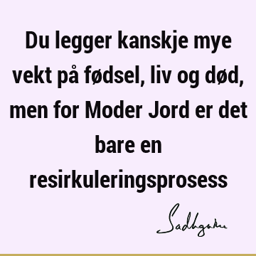 Du legger kanskje mye vekt på fødsel, liv og død, men for Moder Jord er det bare en