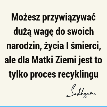 Możesz przywiązywać dużą wagę do swoich narodzin, życia i śmierci, ale dla Matki Ziemi jest to tylko proces