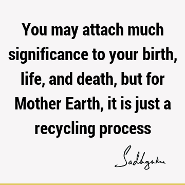 You may attach much significance to your birth, life, and death, but for Mother Earth, it is just a recycling