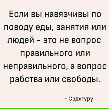 Если вы навязчивы по поводу еды, занятия или людей - это не вопрос правильного или неправильного, а вопрос рабства или свободы