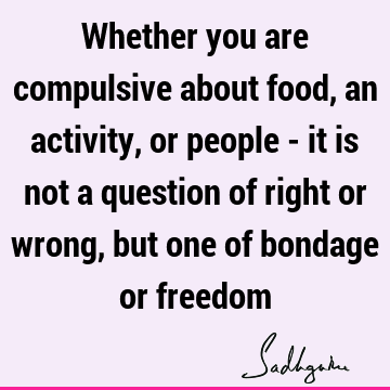 Whether you are compulsive about food, an activity, or people - it is not a question of right or wrong, but one of bondage or