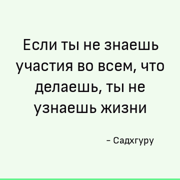 Если ты не знаешь участия во всем, что делаешь, ты не узнаешь жизни
