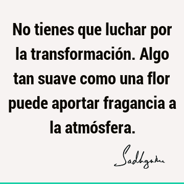 No tienes que luchar por la transformación. Algo tan suave como una flor puede aportar fragancia a la atmó