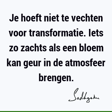 Je hoeft niet te vechten voor transformatie. Iets zo zachts als een bloem kan geur in de atmosfeer