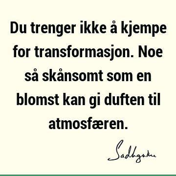 Du trenger ikke å kjempe for transformasjon. Noe så skånsomt som en blomst kan gi duften til atmosfæ