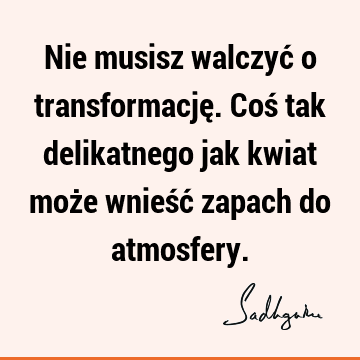 Nie musisz walczyć o transformację. Coś tak delikatnego jak kwiat może wnieść zapach do