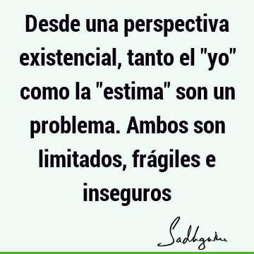 Desde una perspectiva existencial, tanto el "yo" como la "estima" son un problema. Ambos son limitados, frágiles e