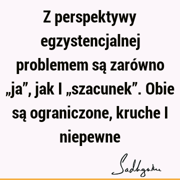 Z perspektywy egzystencjalnej problemem są zarówno „ja”, jak i „szacunek”. Obie są ograniczone, kruche i