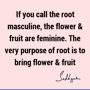 If you call the root masculine, the flower & fruit are feminine. The very purpose of root is to bring flower &